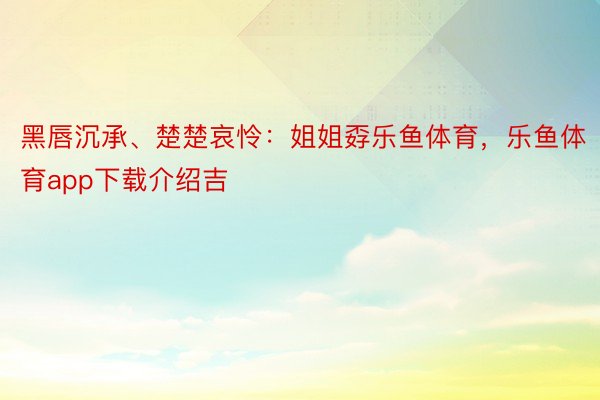 黑唇沉承、楚楚哀怜：姐姐孬乐鱼体育，乐鱼体育app下载介绍吉