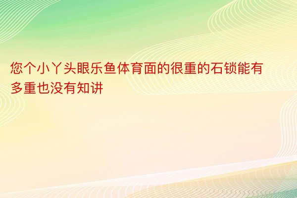 您个小丫头眼乐鱼体育面的很重的石锁能有多重也没有知讲