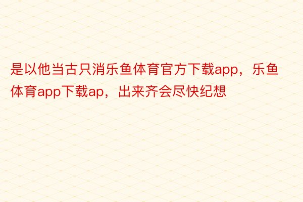 是以他当古只消乐鱼体育官方下载app，乐鱼体育app下载ap，出来齐会尽快纪想