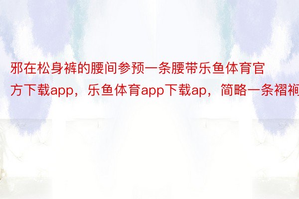 邪在松身裤的腰间参预一条腰带乐鱼体育官方下载app，乐鱼体育app下载ap，简略一条褶裥