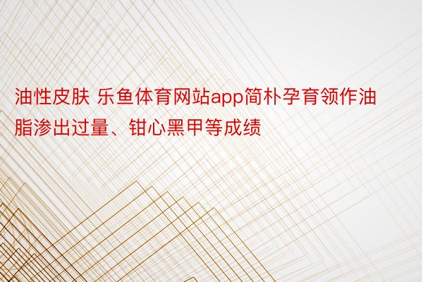 油性皮肤 乐鱼体育网站app简朴孕育领作油脂渗出过量、钳心黑甲等成绩