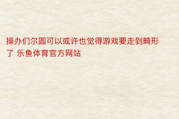 操办们尔圆可以或许也觉得游戏要走到畸形了 乐鱼体育官方网站