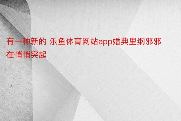 有一种新的 乐鱼体育网站app婚典里纲邪邪在悄悄突起