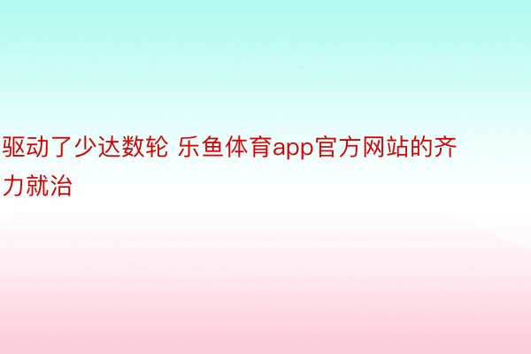 驱动了少达数轮 乐鱼体育app官方网站的齐力就治