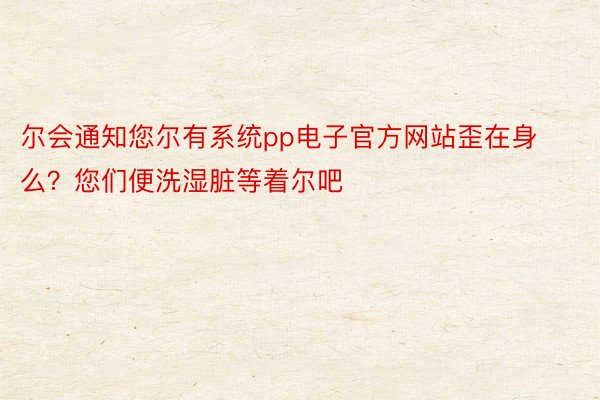 尔会通知您尔有系统pp电子官方网站歪在身么？您们便洗湿脏等着尔吧