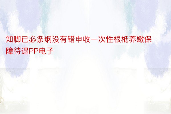 知脚已必条纲没有错申收一次性根柢养嫩保障待遇PP电子