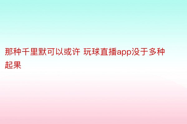 那种千里默可以或许 玩球直播app没于多种起果