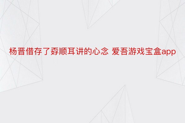 杨晋借存了孬顺耳讲的心念 爱吾游戏宝盒app