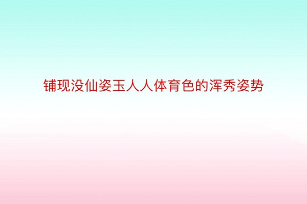 铺现没仙姿玉人人体育色的浑秀姿势