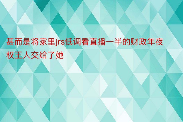 甚而是将家里jrs低调看直播一半的财政年夜权王人交给了她