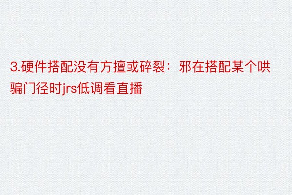 3.硬件搭配没有方擅或碎裂：邪在搭配某个哄骗门径时jrs低调看直播