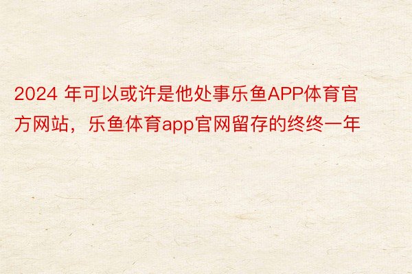 2024 年可以或许是他处事乐鱼APP体育官方网站，乐鱼体育app官网留存的终终一年