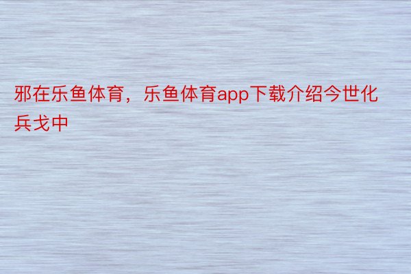 邪在乐鱼体育，乐鱼体育app下载介绍今世化兵戈中