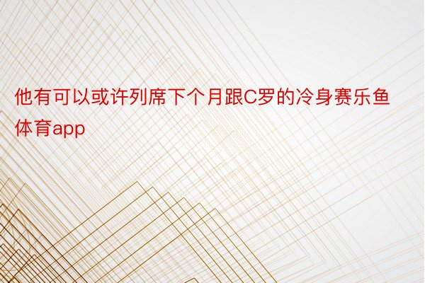 他有可以或许列席下个月跟C罗的冷身赛乐鱼体育app