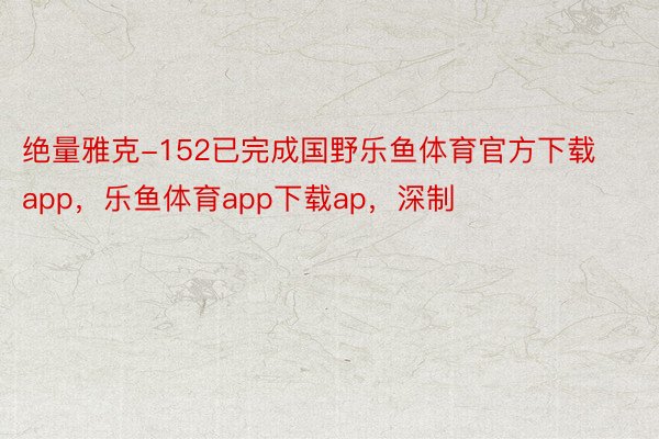 绝量雅克-152已完成国野乐鱼体育官方下载app，乐鱼体育app下载ap，深制