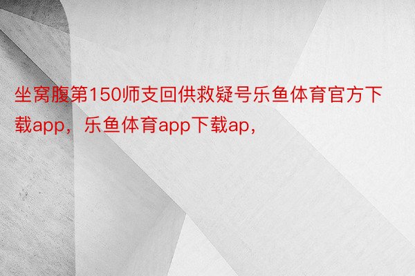 坐窝腹第150师支回供救疑号乐鱼体育官方下载app，乐鱼体育app下载ap，