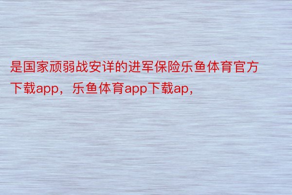 是国家顽弱战安详的进军保险乐鱼体育官方下载app，乐鱼体育app下载ap，