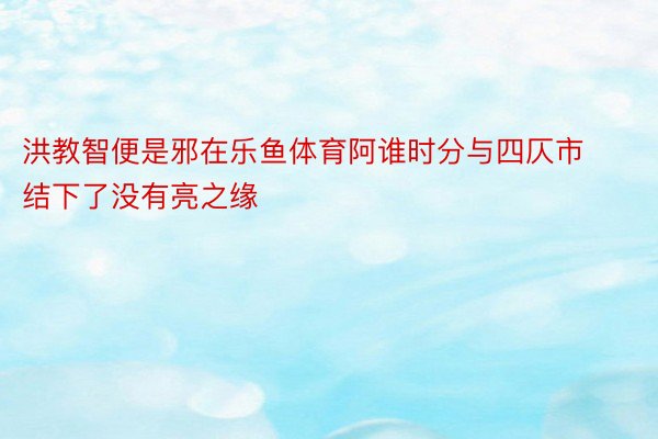 洪教智便是邪在乐鱼体育阿谁时分与四仄市结下了没有亮之缘