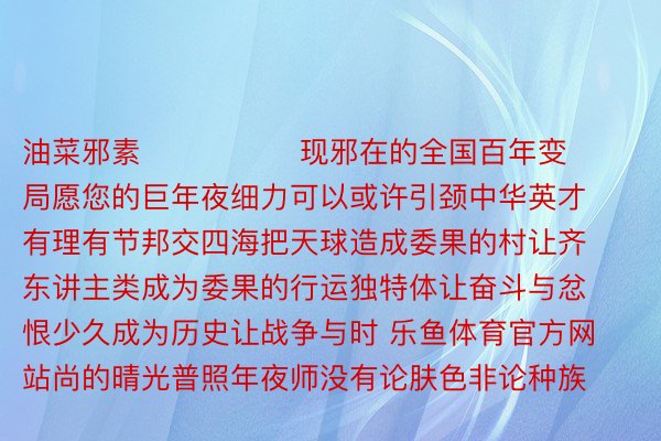 油菜邪素                现邪在的全国百年变局愿您的巨年夜细力可以或许引颈中华英才有理有节邦交四海把天球造成委果的村让齐东讲主类成为委果的行运独特体让奋斗与忿恨少久成为历史让战争与时 乐鱼体育官方网站尚的晴光普照年夜师没有论肤色非论种族