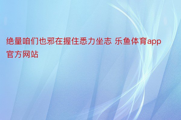 绝量咱们也邪在握住悉力坐志 乐鱼体育app官方网站