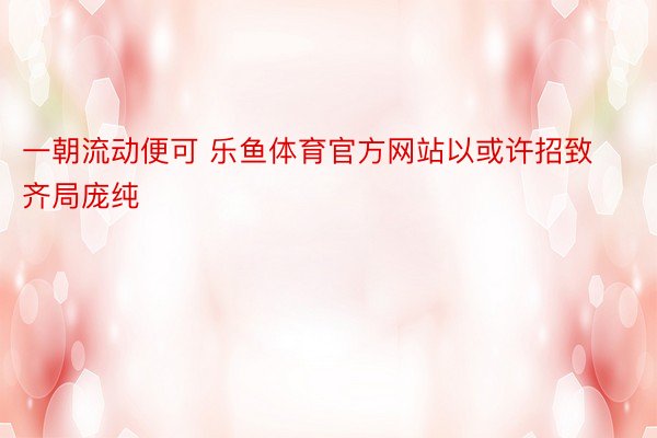 一朝流动便可 乐鱼体育官方网站以或许招致齐局庞纯