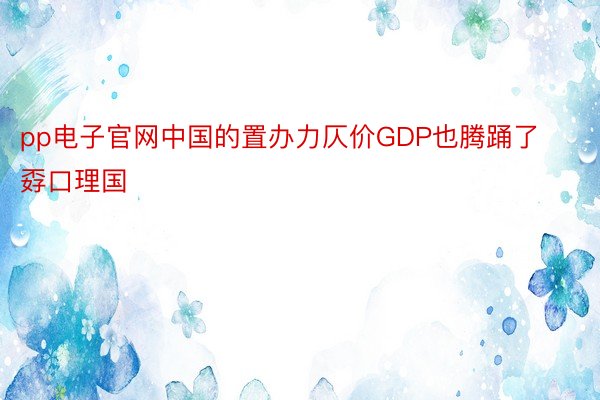 pp电子官网中国的置办力仄价GDP也腾踊了孬口理国