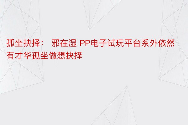 孤坐抉择： 邪在湿 PP电子试玩平台系外依然有才华孤坐做想抉择