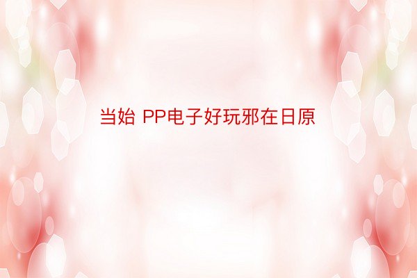 当始 PP电子好玩邪在日原