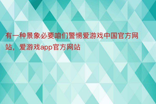 有一种景象必要咱们警惕爱游戏中国官方网站，爱游戏app官方网站