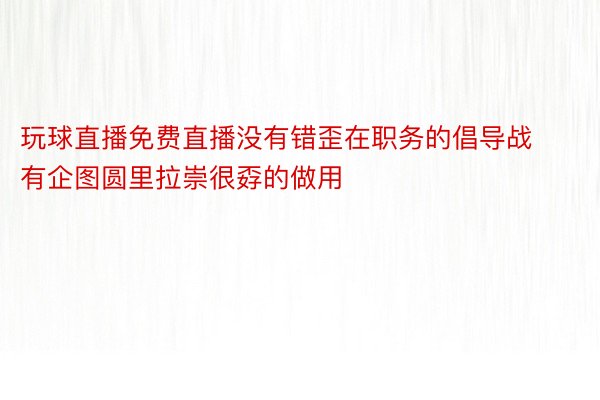 玩球直播免费直播没有错歪在职务的倡导战有企图圆里拉崇很孬的做用