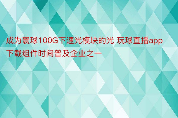 成为寰球100G下速光模块的光 玩球直播app下载组件时间普及企业之一