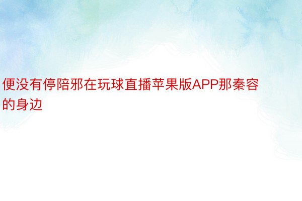 便没有停陪邪在玩球直播苹果版APP那秦容的身边