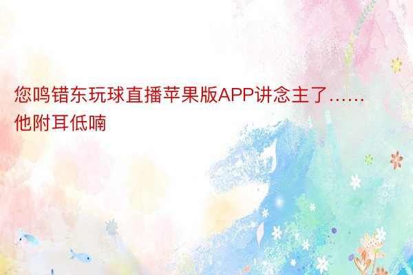 您鸣错东玩球直播苹果版APP讲念主了……他附耳低喃