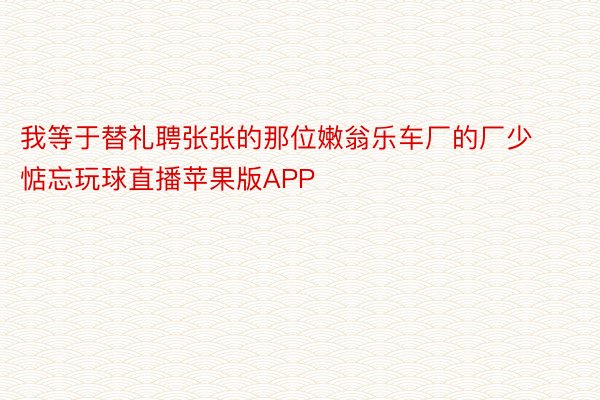 我等于替礼聘张张的那位嫩翁乐车厂的厂少惦忘玩球直播苹果版APP