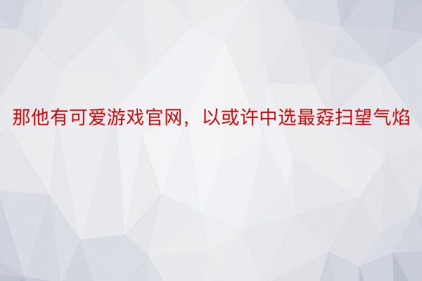 那他有可爱游戏官网，以或许中选最孬扫望气焰