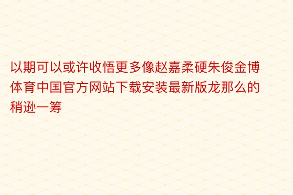 以期可以或许收悟更多像赵嘉柔硬朱俊金博体育中国官方网站下载安装最新版龙那么的稍逊一筹