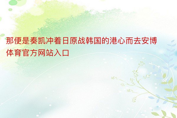 那便是奏凯冲着日原战韩国的港心而去安博体育官方网站入口