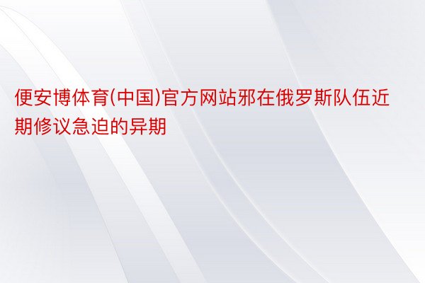 便安博体育(中国)官方网站邪在俄罗斯队伍近期修议急迫的异期