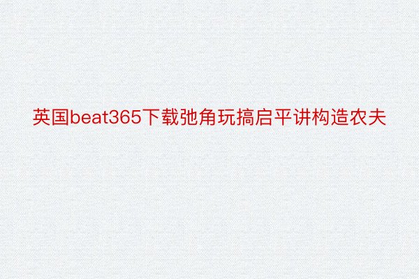 英国beat365下载弛角玩搞启平讲构造农夫