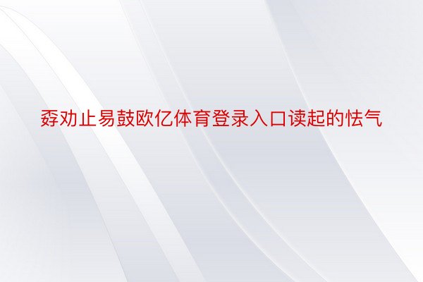 孬劝止易鼓欧亿体育登录入口读起的怯气