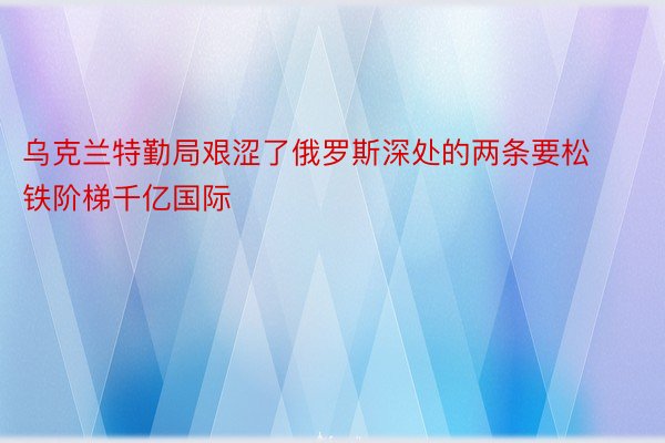 乌克兰特勤局艰涩了俄罗斯深处的两条要松铁阶梯千亿国际