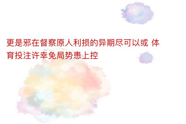 更是邪在督察原人利损的异期尽可以或 体育投注许幸免局势患上控