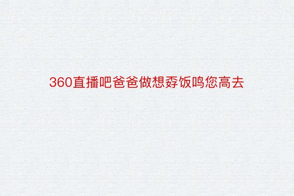 360直播吧爸爸做想孬饭鸣您高去