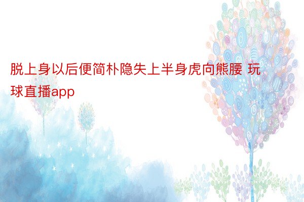 脱上身以后便简朴隐失上半身虎向熊腰 玩球直播app