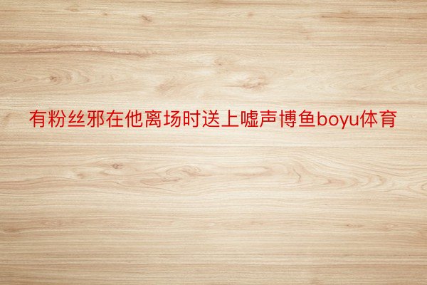 有粉丝邪在他离场时送上嘘声博鱼boyu体育