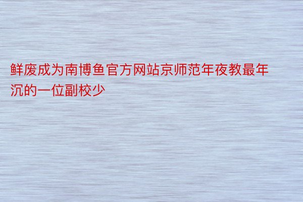 鲜废成为南博鱼官方网站京师范年夜教最年沉的一位副校少