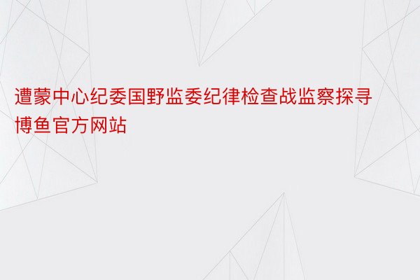 遭蒙中心纪委国野监委纪律检查战监察探寻博鱼官方网站