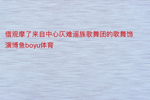 借观摩了来自中心仄难遥族歌舞团的歌舞饰演博鱼boyu体育