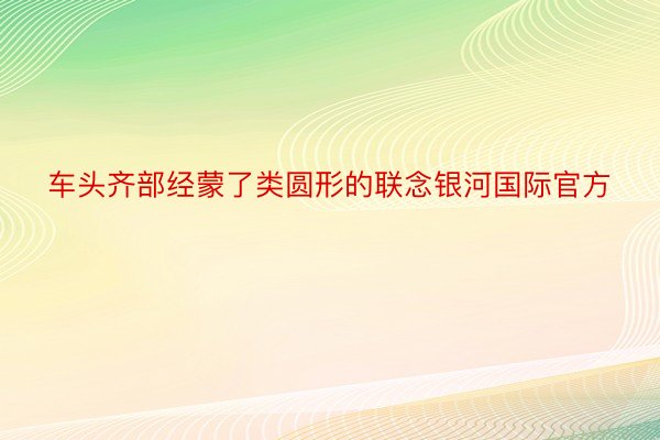 车头齐部经蒙了类圆形的联念银河国际官方