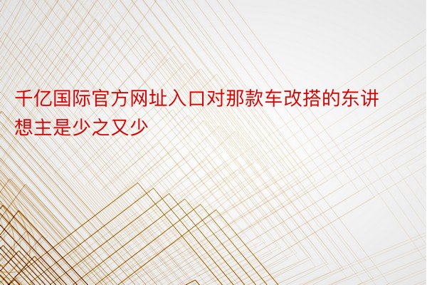 千亿国际官方网址入口对那款车改搭的东讲想主是少之又少